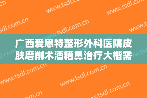 广西爱思特整形外科医院皮肤磨削术酒糟鼻治疗大楷需要多少钱?多长时间恢复?
