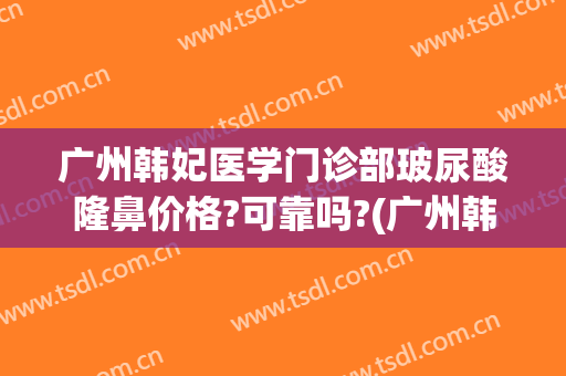 广州韩妃医学门诊部玻尿酸隆鼻价格?可靠吗?(广州韩妃隆鼻多少钱)