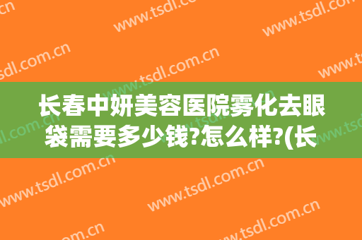 长春中妍美容医院雾化去眼袋需要多少钱?怎么样?(长春中妍美容医院雾化去眼袋需要多少钱?怎么样做)