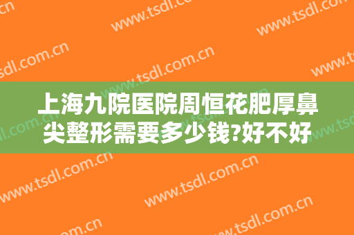 上海九院医院周恒花肥厚鼻尖整形需要多少钱?好不好?