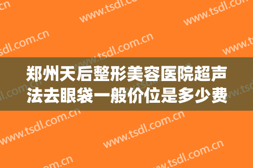 郑州天后整形美容医院超声法去眼袋一般价位是多少费用?靠谱吗?(郑州做眼袋最好的整形医院)