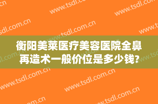 衡阳美莱医疗美容医院全鼻再造术一般价位是多少钱?好不好?(华美整形医院做鼻子多少钱?)