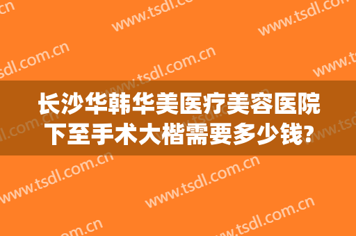 长沙华韩华美医疗美容医院下至手术大楷需要多少钱?贵不贵?(长沙华韩华美医疗美容医院正规吗)