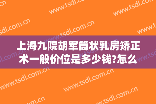 上海九院胡军筒状乳房矫正术一般价位是多少钱?怎么样?(上海九院胸部整形)