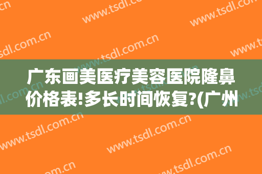 广东画美医疗美容医院隆鼻价格表!多长时间恢复?(广州隆鼻整形整容医院)