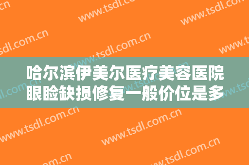 哈尔滨伊美尔医疗美容医院眼睑缺损修复一般价位是多少费用?需要多久恢复?