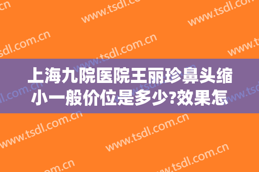 上海九院医院王丽珍鼻头缩小一般价位是多少?效果怎么样?(上海九院鼻头缩小多少钱)