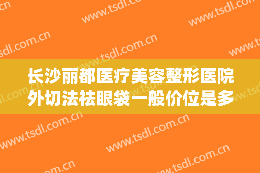 长沙丽都医疗美容整形医院外切法祛眼袋一般价位是多少钱?靠谱吗?(割眼袋哪家医院最好)