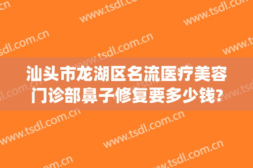 汕头市龙湖区名流医疗美容门诊部鼻子修复要多少钱?需要多久恢复?(汕头正规美容医院)