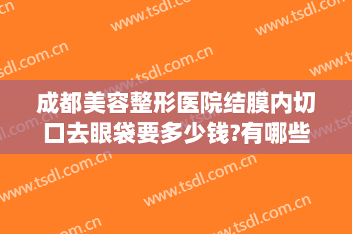 成都美容整形医院结膜内切口去眼袋要多少钱?有哪些优势?(成都割眼袋手术费一般是多少)
