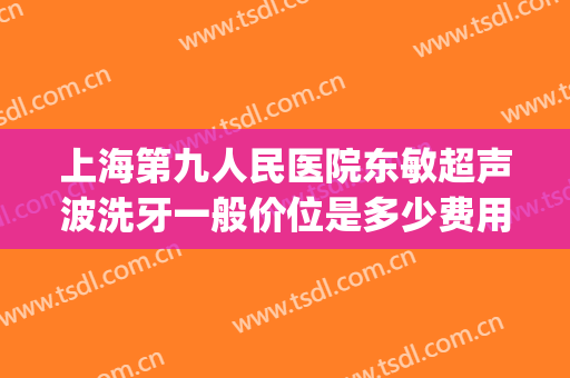 上海第九人民医院东敏超声波洗牙一般价位是多少费用?效果怎么样?(上海第九人民医院洗牙多少钱)