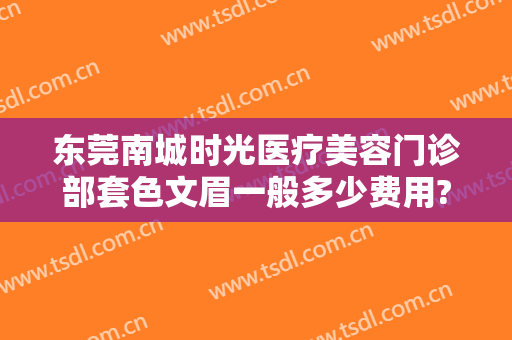 东莞南城时光医疗美容门诊部套色文眉一般多少费用?效果怎么样?