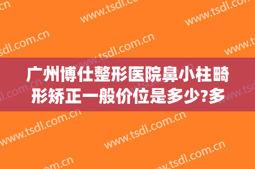 广州博仕整形医院鼻小柱畸形矫正一般价位是多少?多长时间恢复?(隆鼻手术鼻小柱歪正常么)