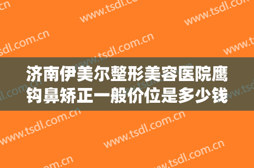 济南伊美尔整形美容医院鹰钩鼻矫正一般价位是多少钱?好不好?(山东伊美尔整形美容医院)