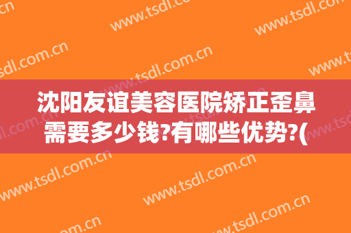 沈阳友谊美容医院矫正歪鼻需要多少钱?有哪些优势?(歪鼻整形费用是多少)