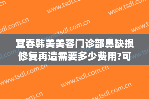 宜春韩美美容门诊部鼻缺损修复再造需要多少费用?可靠吗?(美容院鼻子修复多少钱)