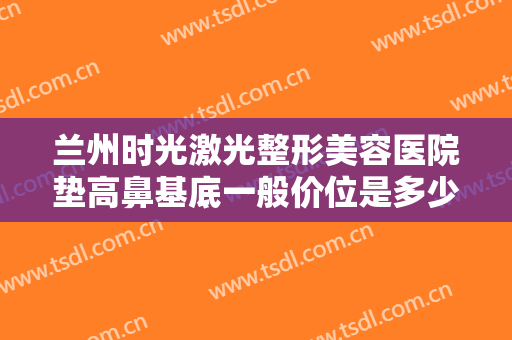 兰州时光激光整形美容医院垫高鼻基底一般价位是多少钱?多长时间恢复?