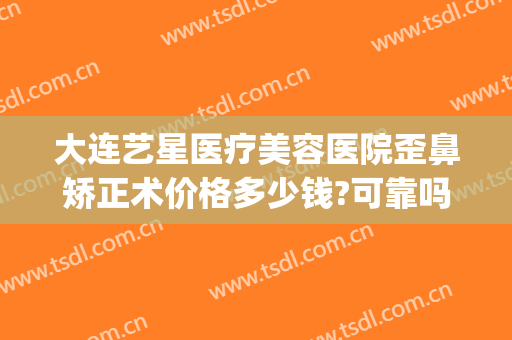 大连艺星医疗美容医院歪鼻矫正术价格多少钱?可靠吗?(大连艺星整形医院)