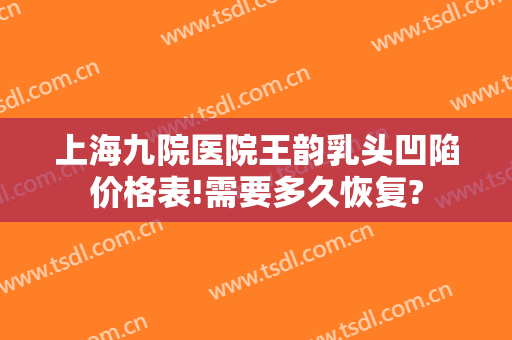 上海九院医院王韵乳头凹陷价格表!需要多久恢复?