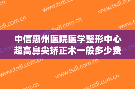 中信惠州医院医学整形中心超高鼻尖矫正术一般多少费用?好不好?(中信惠州医院双眼皮)