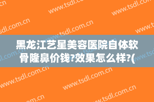 黑龙江艺星美容医院自体软骨隆鼻价钱?效果怎么样?(哈尔滨自体软骨隆鼻多少钱)