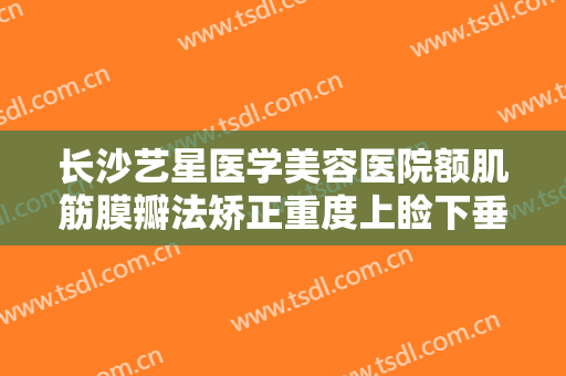 长沙艺星医学美容医院额肌筋膜瓣法矫正重度上睑下垂价格多少钱?多长时间恢复?