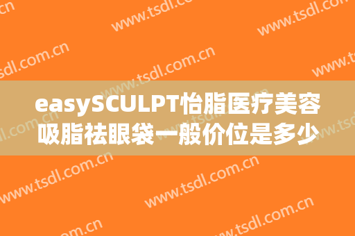 easySCULPT怡脂医疗美容吸脂祛眼袋一般价位是多少?靠谱吗?(上海眼袋吸脂)