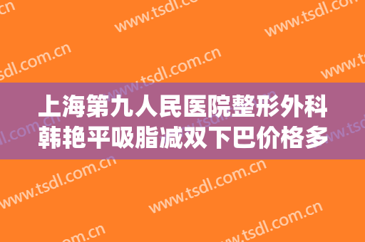 上海第九人民医院整形外科韩艳平吸脂减双下巴价格多少钱?靠谱吗?(上海第九人民医院整形美容手术价格表)