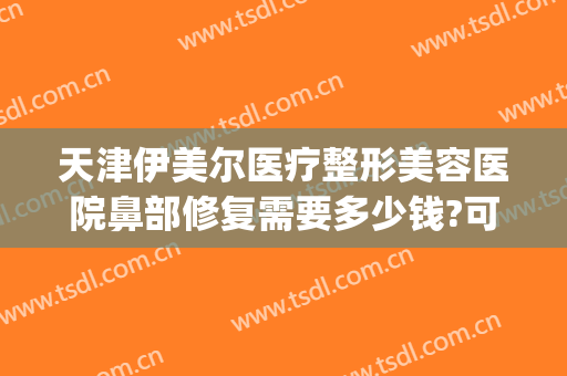 天津伊美尔医疗整形美容医院鼻部修复需要多少钱?可靠吗?(天津伊美尔隆鼻)