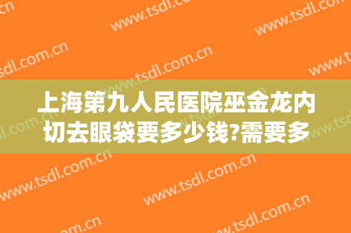 上海第九人民医院巫金龙内切去眼袋要多少钱?需要多久恢复?(上海第九人民医院割眼袋多少钱)