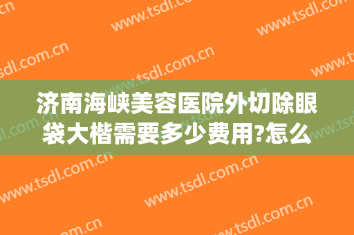 济南海峡美容医院外切除眼袋大楷需要多少费用?怎么样?(眼袋整形手术费用)