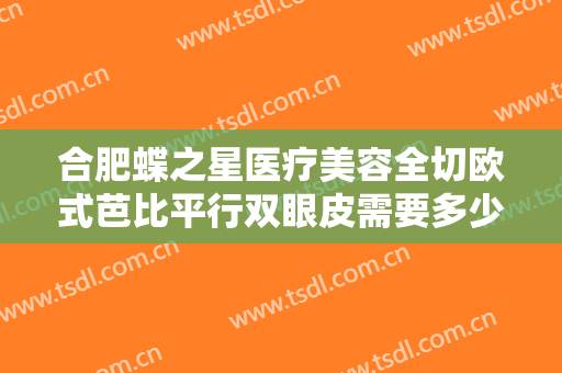 合肥蝶之星医疗美容全切欧式芭比平行双眼皮需要多少费用?有哪些优势?