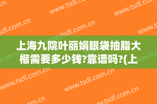 上海九院叶丽娟眼袋抽脂大楷需要多少钱?靠谱吗?(上海第九医院割眼袋多少钱)