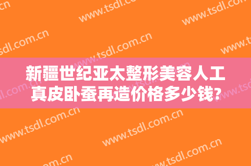 新疆世纪亚太整形美容人工真皮卧蚕再造价格多少钱?怎么样?
