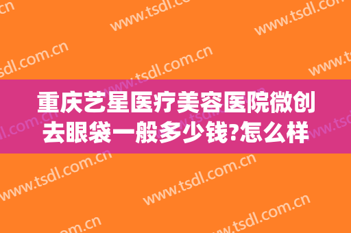 重庆艺星医疗美容医院微创去眼袋一般多少钱?怎么样?(重庆艺星医疗美容医院有限公司)