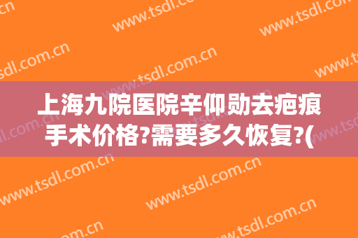 上海九院医院辛仰勋去疤痕手术价格?需要多久恢复?(上海九院去疤痕费用)