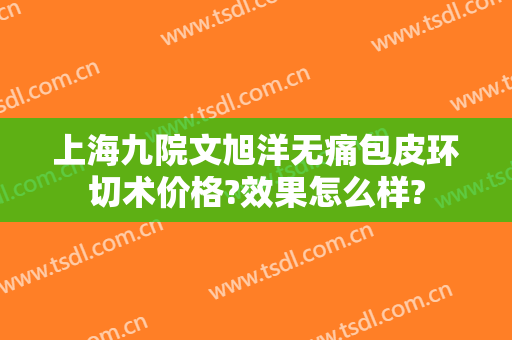 上海九院文旭洋无痛包皮环切术价格?效果怎么样?