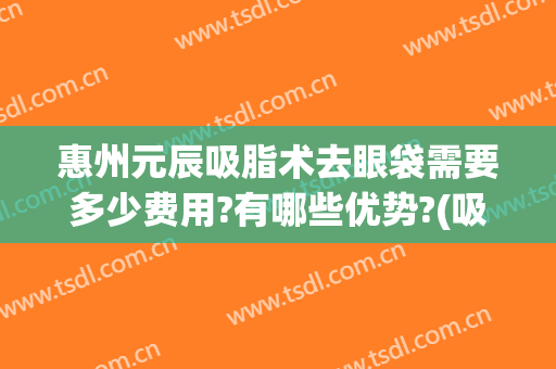 惠州元辰吸脂术去眼袋需要多少费用?有哪些优势?(吸脂去眼袋的多少钱)