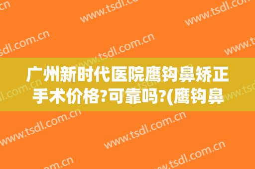 广州新时代医院鹰钩鼻矫正手术价格?可靠吗?(鹰钩鼻整形手术费用)