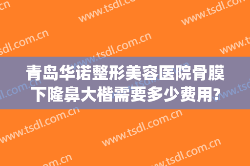 青岛华诺整形美容医院骨膜下隆鼻大楷需要多少费用?有哪些优势?(医院硅胶隆鼻多少钱)