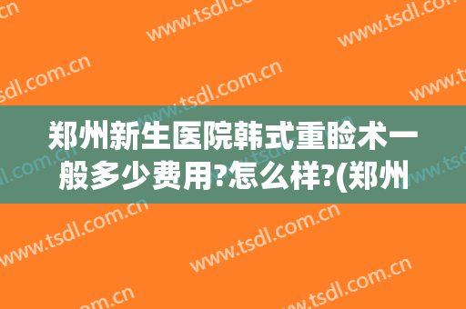 郑州新生医院韩式重睑术一般多少费用?怎么样?(郑州新生医院整形怎样)