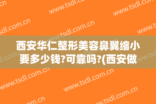西安华仁整形美容鼻翼缩小要多少钱?可靠吗?(西安做个鼻子整形要多少钱)
