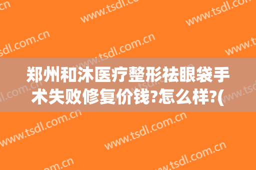 郑州和沐医疗整形祛眼袋手术失败修复价钱?怎么样?(郑州和沐整形医院到底好不好)