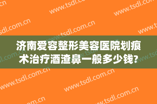 济南爱容整形美容医院划痕术治疗酒渣鼻一般多少钱?可靠吗?(酒糟鼻划痕术费用多少)