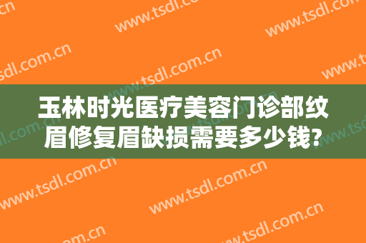 玉林时光医疗美容门诊部纹眉修复眉缺损需要多少钱?可靠吗?