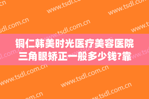 铜仁韩美时光医疗美容医院三角眼矫正一般多少钱?靠谱吗?(铜仁韩美整形美容医院是正规医院吗)
