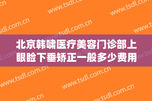 北京韩啸医疗美容门诊部上眼睑下垂矫正一般多少费用?可靠吗?(北京眼睑下垂手术费大约多少钱)