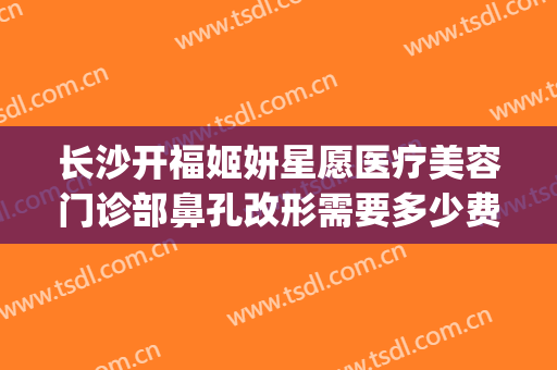 长沙开福姬妍星愿医疗美容门诊部鼻孔改形需要多少费用?靠谱吗?(长沙姬妍星愿整形医院)