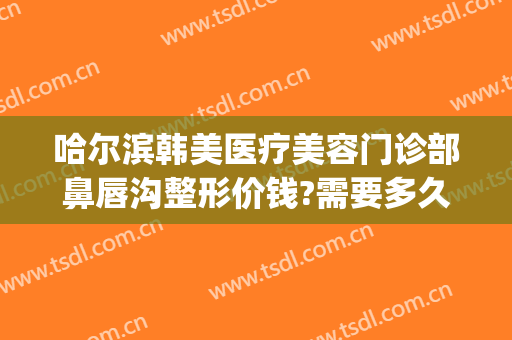 哈尔滨韩美医疗美容门诊部鼻唇沟整形价钱?需要多久恢复?(哈尔滨隆鼻修复多少钱)