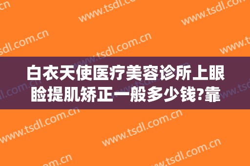 白衣天使医疗美容诊所上眼睑提肌矫正一般多少钱?靠谱吗?(白衣天使医疗美容诊所怎么样)